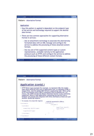 IBM


Pattern – Alternative Format

     Application
      How this pattern is applied is dependent on the endpoint type
       of the service and technology required to support the desired
       data format .

      There are two common approaches for supporting Alternative
       Format in services:
         – Use an attachment technology to associate the alternatively
           formatted data with an XML message and configure the
           service to address the processing of these attached content
           formats.
         – Use any one of the supported content-types or custom
           representation, available natively to the application
           protocol (such as HTTP) and configure the service to address
           the processing of these different content formats.

41                                                           09/15/08             © 2008 IBM Corporation




           IBM


Pattern – Alternative Format

     Application (contd.)
      HTTP Mime-type example-For example, to represent XML the media-
       type value would be text/xml or application/xml, to represent HTML it
       is text/html, and the Adobe PDF format is application/pdf. When using
       HTTP functionality with a REST framework (such as Restlet etc.) of
       choice, the JSON (JavaScript Object Notation) format is also commonly
       supported. Hence a web application consuming this service from a
       browser can process this response with little overhead as these are just
       another JavaScript objects.
      For example, this simple XML fragment:
                                                ...would be represented in JSON as:
     <customers>                                {customers:{
                                                          customer:[
       <customer>                                               {
                                                                    name:”John Smith”,
         <name>John Smith</name>                                    type:”Gold”
                                                                }
         <type>Gold</type>
                                                              ]
       </customer>                                    }
                                                }
     </customers>

42                                                           09/15/08             © 2008 IBM Corporation




                                                                                                           21
 