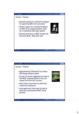 IBM


Context - Timeline


     Started working on a Portal/UI chapter
      for upcoming SOA with Java book
     Wrote a paper for my Masters Report
      on REST as an implementation style
      for a traditional SOA style system
     Started working on a REST chapter for
      the same book – SOA with Java




5                                     09/15/08   © 2008 IBM Corporation




      IBM


Context - Timeline


     Approached by Thomas Erl to review
      SOA Design Patterns book
     As part of review suggested we look at
      few REST-inspired patterns that are
      unique from the rest (no pun)‫‏‬
     Had a short time frame to draft the
      initial list of patterns.
     Leveraged work from past to look at
      some key contributions REST could
      provide


6                                     09/15/08   © 2008 IBM Corporation




                                                                          3
 
