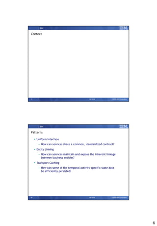 IBM


Context




11                                             09/15/08          © 2008 IBM Corporation




         IBM


Patterns

      Uniform Interface
        – How can services share a common, standardized contract?
      Entity Linking
        – How can services maintain and expose the inherent linkage
          between business entities?
      Transport Caching
        – How can some of the temporal activity-specific state data
          be efficiently persisted?




12                                             09/15/08          © 2008 IBM Corporation




                                                                                          6
 