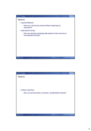 IBM


Patterns
      Layered Redirect
        – How can a service be moved without impacting its
          consumers?
      Alternative Format
        – How can services exchange data based on less common or
          non-standard formats?




13                                            09/15/08         © 2008 IBM Corporation




         IBM


Patterns




      Uniform Interface
        – How can services share a common, standardized contract?




14                                            09/15/08         © 2008 IBM Corporation




                                                                                        7
 