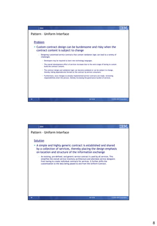IBM


Pattern – Uniform Interface

     Problem
      Custom contract design can be burdensome and risky when the
       contract content is subject to change
        – Designing customized service contracts that contain validation logic can lead to a variety of
          challenges:

            • Developers may be required to learn new technology languages.

            • The overall development effort of services increases due to the extra stage of having to custom
              build the contract content.

            • The contract design and validation logic can become outdated or can be subject to change,
              thereby risking dependencies formed on the contract by service consumers.

            • Furthermore, once changes to already-implemented service contracts are made, versioning
              responsibilities enter the picture, thereby increasing the governance burden of services.




15                                                                       09/15/08                     © 2008 IBM Corporation




         IBM


Pattern – Uniform Interface

     Solution
      A simple and highly generic contract is established and shared
       by a collection of services, thereby placing the design emphasis
       on location and structure of the information exchange
        – An existing, pre-defined, and generic service contract is used by all services. This
          simplifies the overall service inventory architecture and alleviates service designers
          from having to create individual contracts for services. It further shifts the
          customization to the data being passed to and from the Uniform Contract.




16                                                                       09/15/08                     © 2008 IBM Corporation




                                                                                                                               8
 