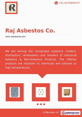 +91-8376809197
A Member of
Raj Asbestos Co.
www.rajasbestos.com
We are among the recognized suppliers, traders,
distributors, wholesalers and retailers of Industrial
Asbestos & Non-Asbestos Products. The oﬀered
products are resistant to chemicals and tolerant to
high temperatures.
 