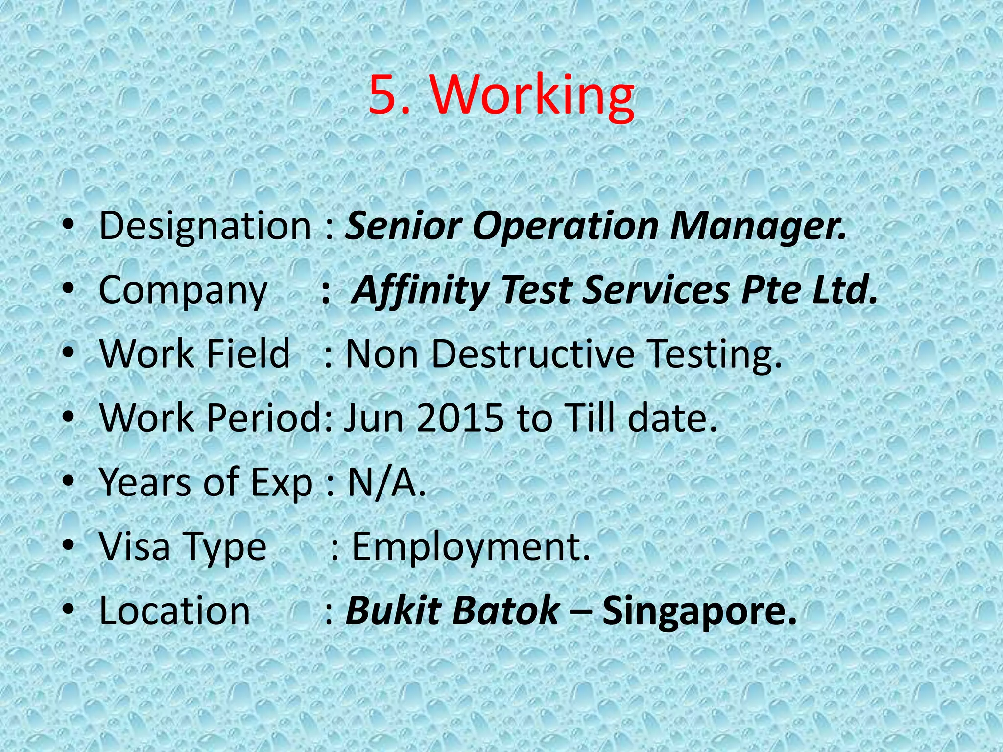 5. Working
• Designation : Senior Operation Manager.
• Company : Affinity Test Services Pte Ltd.
• Work Field : Non Destructive Testing.
• Work Period: Jun 2015 to Till date.
• Years of Exp : N/A.
• Visa Type : Employment.
• Location : Bukit Batok – Singapore.
 