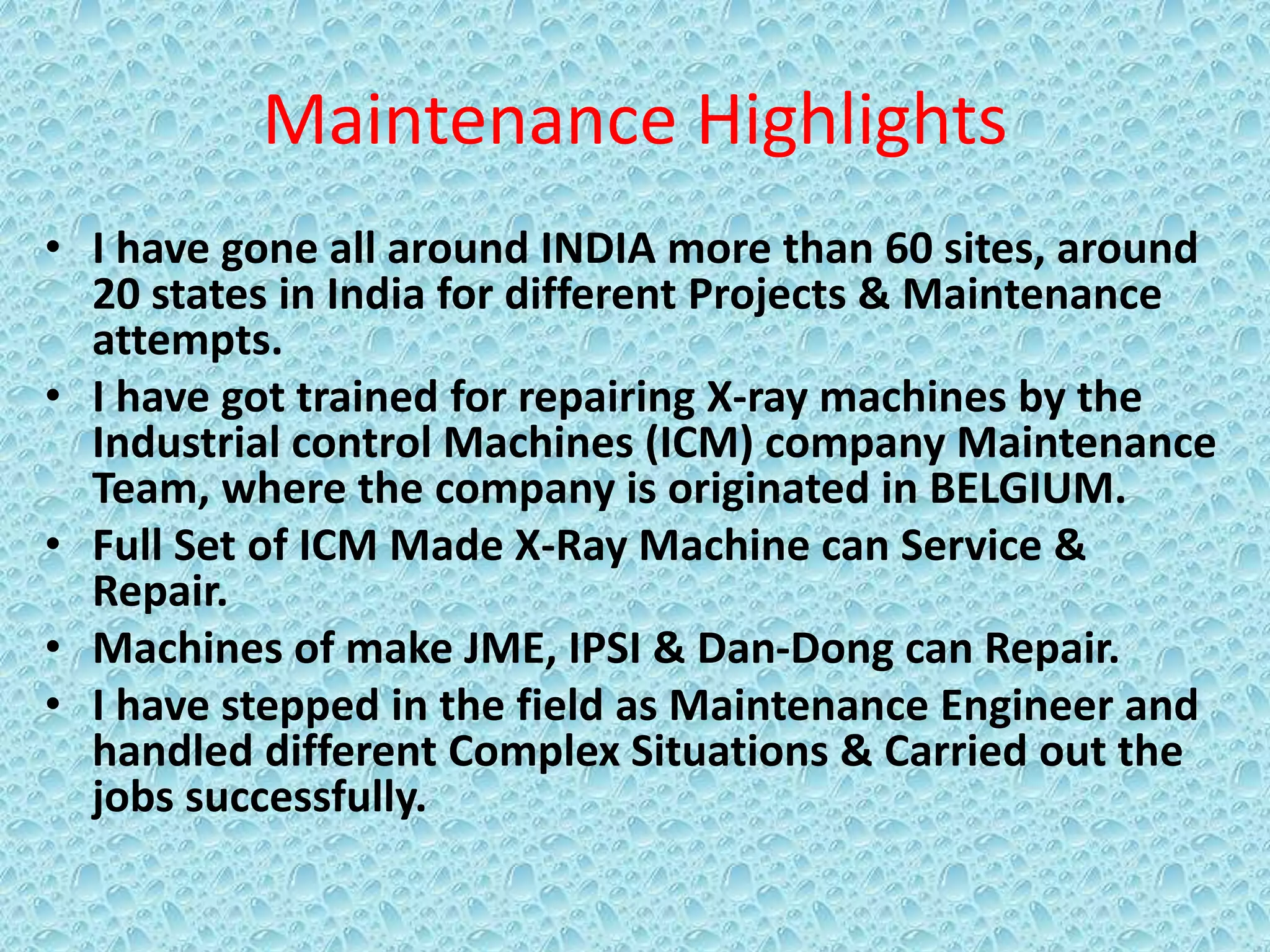Maintenance Highlights
• I have gone all around INDIA more than 60 sites, around
20 states in India for different Projects & Maintenance
attempts.
• I have got trained for repairing X-ray machines by the
Industrial control Machines (ICM) company Maintenance
Team, where the company is originated in BELGIUM.
• Full Set of ICM Made X-Ray Machine can Service &
Repair.
• Machines of make JME, IPSI & Dan-Dong can Repair.
• I have stepped in the field as Maintenance Engineer and
handled different Complex Situations & Carried out the
jobs successfully.
 