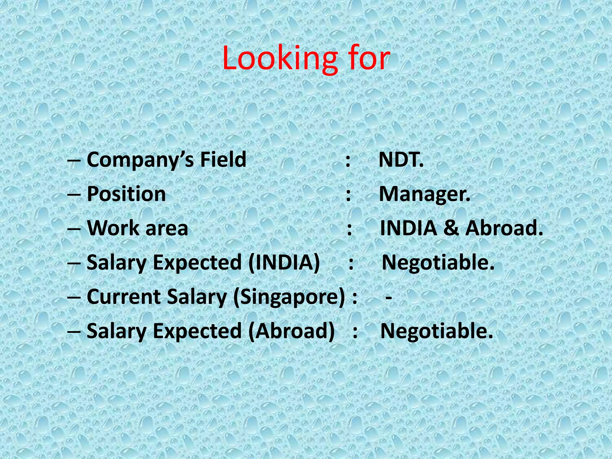 Looking for
– Company’s Field : NDT.
– Position : Manager.
– Work area : INDIA & Abroad.
– Salary Expected (INDIA) : Negotiable.
– Current Salary (Singapore) : -
– Salary Expected (Abroad) : Negotiable.
 
