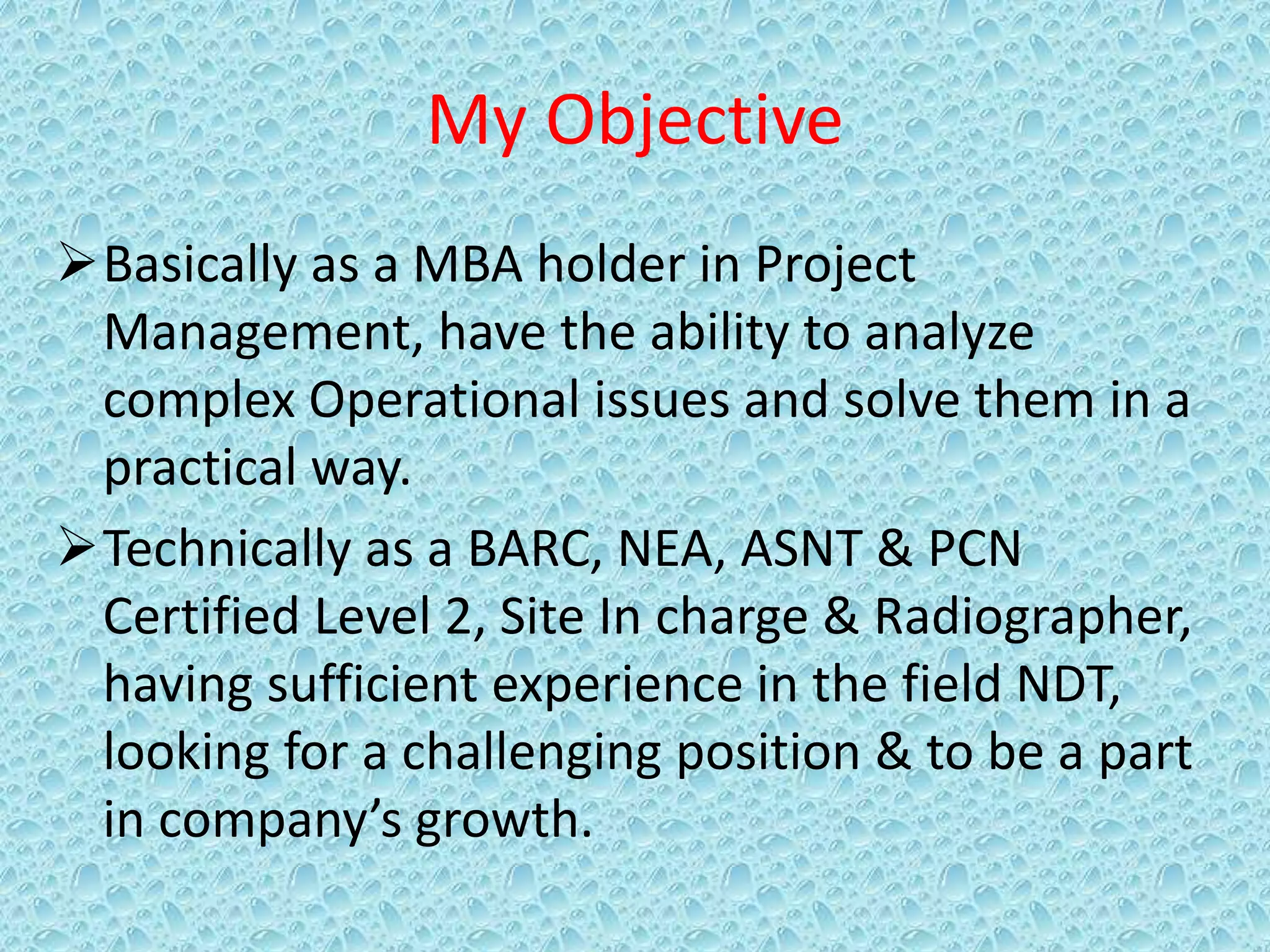 My Objective
Basically as a MBA holder in Project
Management, have the ability to analyze
complex Operational issues and solve them in a
practical way.
Technically as a BARC, NEA, ASNT & PCN
Certified Level 2, Site In charge & Radiographer,
having sufficient experience in the field NDT,
looking for a challenging position & to be a part
in company’s growth.
 