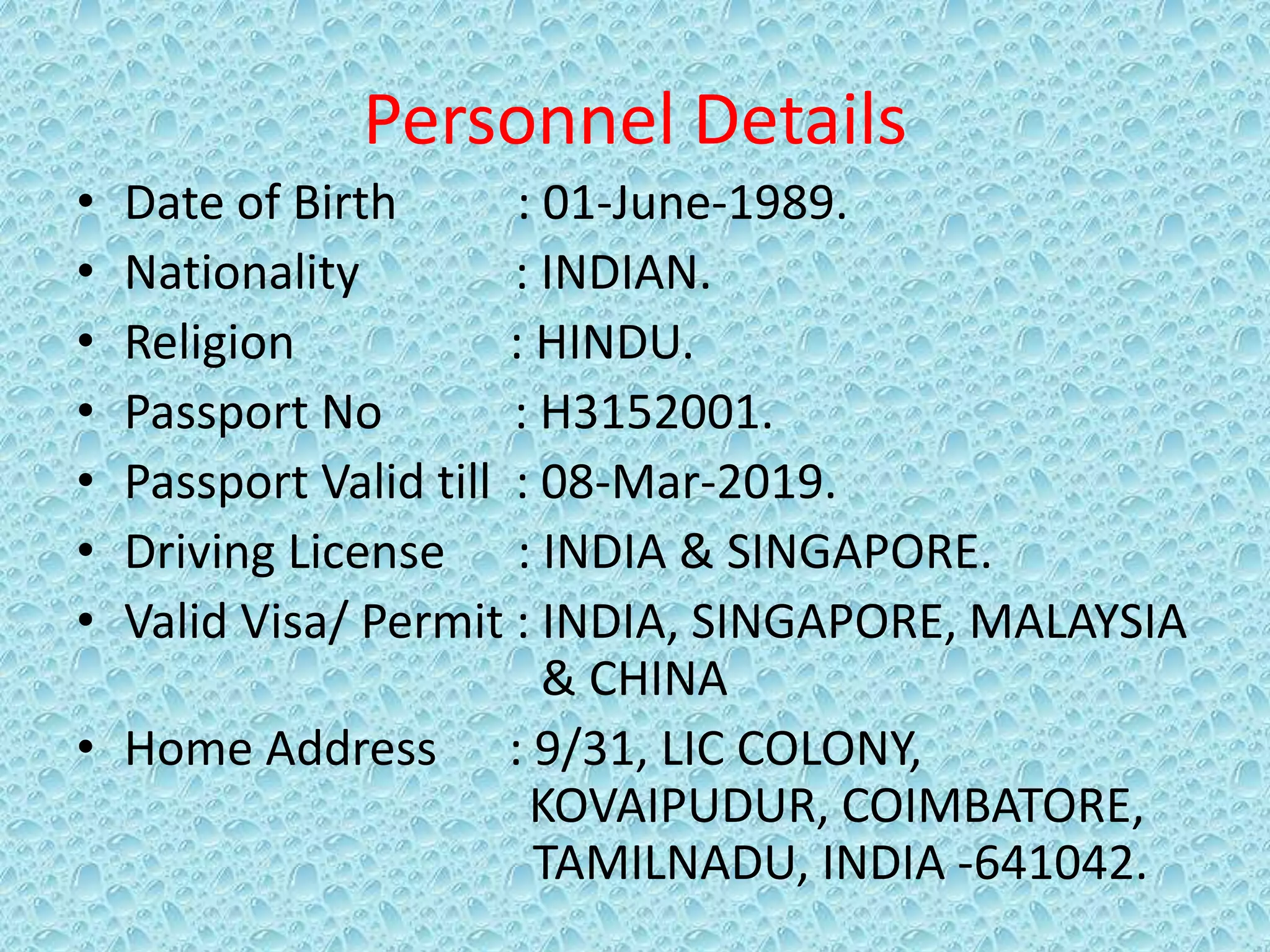 Personnel Details
• Date of Birth : 01-June-1989.
• Nationality : INDIAN.
• Religion : HINDU.
• Passport No : H3152001.
• Passport Valid till : 08-Mar-2019.
• Driving License : INDIA & SINGAPORE.
• Valid Visa/ Permit : INDIA, SINGAPORE, MALAYSIA
& CHINA
• Home Address : 9/31, LIC COLONY,
KOVAIPUDUR, COIMBATORE,
TAMILNADU, INDIA -641042.
 