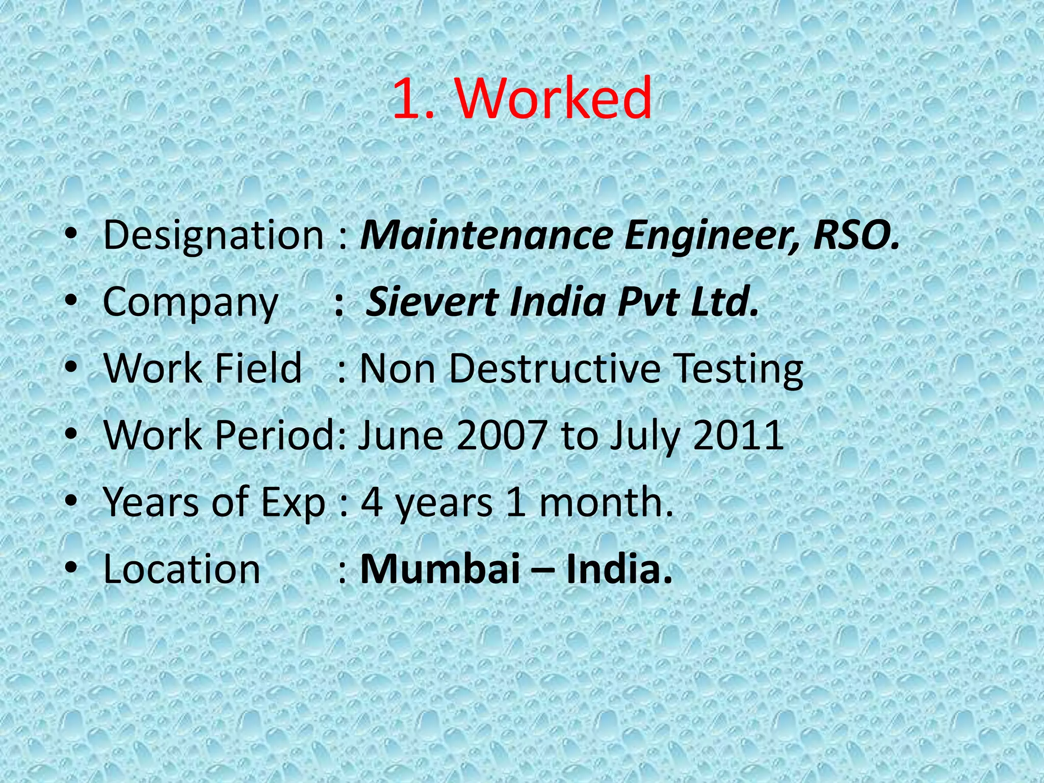 1. Worked
• Designation : Maintenance Engineer, RSO.
• Company : Sievert India Pvt Ltd.
• Work Field : Non Destructive Testing
• Work Period: June 2007 to July 2011
• Years of Exp : 4 years 1 month.
• Location : Mumbai – India.
 