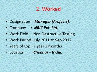 2. Worked
• Designation : Manager (Projects).
• Company : NRIC Pvt .Ltd,
• Work Field : Non Destructive Testing
• Work Period: July 2011 to Sep 2012
• Years of Exp : 1 year 2 months
• Location : Chennai – India.
 
