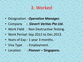 3. Worked
• Designation : Operation Manager.
• Company : Sievert Veritas Pte Ltd.
• Work Field : Non Destructive Testing.
• Work Period: Sep 2012 to Dec 2013.
• Years of Exp : 1 year 3 months.
• Visa Type : Employment.
• Location : Pioneer – Singapore.
 