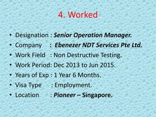 4. Worked
• Designation : Senior Operation Manager.
• Company : Ebenezer NDT Services Pte Ltd.
• Work Field : Non Destructive Testing.
• Work Period: Dec 2013 to Jun 2015.
• Years of Exp : 1 Year 6 Months.
• Visa Type : Employment.
• Location : Pioneer – Singapore.
 