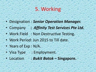 5. Working
• Designation : Senior Operation Manager.
• Company : Affinity Test Services Pte Ltd.
• Work Field : Non Destructive Testing.
• Work Period: Jun 2015 to Till date.
• Years of Exp : N/A.
• Visa Type : Employment.
• Location : Bukit Batok – Singapore.
 
