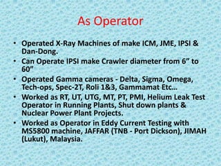As Operator
• Operated X-Ray Machines of make ICM, JME, IPSI &
Dan-Dong.
• Can Operate IPSI make Crawler diameter from 6” to
60”
• Operated Gamma cameras - Delta, Sigma, Omega,
Tech-ops, Spec-2T, Roli 1&3, Gammamat Etc…
• Worked as RT, UT, UTG, MT, PT, PMI, Helium Leak Test
Operator in Running Plants, Shut down plants &
Nuclear Power Plant Projects.
• Worked as Operator in Eddy Current Testing with
MS5800 machine, JAFFAR (TNB - Port Dickson), JIMAH
(Lukut), Malaysia.
 