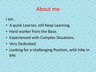 About me
I am ,
• A quick Learner, still Keep Learning.
• Hard worker from the Base.
• Experienced with Complex Situations.
• Very Dedicated.
• Looking for a challenging Position, with hike in
pay.
 