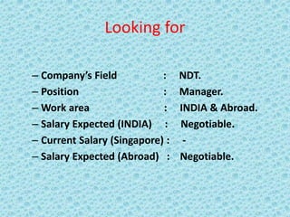 Looking for
– Company’s Field : NDT.
– Position : Manager.
– Work area : INDIA & Abroad.
– Salary Expected (INDIA) : Negotiable.
– Current Salary (Singapore) : -
– Salary Expected (Abroad) : Negotiable.
 