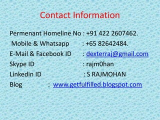 Contact Information
Permenant Homeline No : +91 422 2607462.
Mobile & Whatsapp : +65 82642484.
E-Mail & Facebook ID : dexterraj@gmail.com
Skype ID : rajm0han
Linkedin ID : S RAJMOHAN
Blog : www.getfulfilled.blogspot.com
 