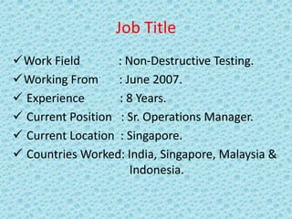 Job Title
Work Field : Non-Destructive Testing.
Working From : June 2007.
 Experience : 8 Years.
 Current Position : Sr. Operations Manager.
 Current Location : Singapore.
 Countries Worked: India, Singapore, Malaysia &
Indonesia.
 