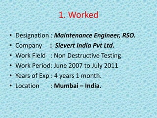 1. Worked
• Designation : Maintenance Engineer, RSO.
• Company : Sievert India Pvt Ltd.
• Work Field : Non Destructive Testing
• Work Period: June 2007 to July 2011
• Years of Exp : 4 years 1 month.
• Location : Mumbai – India.
 