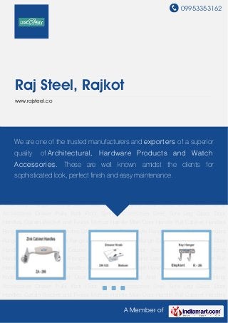 09953353162
A Member of
Raj Steel, Rajkot
www.rajsteel.co
Cabinet Handle Drawer Knob Key Hanger Round Door Eye Door Stoppers And Tower Bolt Glass
Fitting Accessories Drawer Pulls Kadi Floor Spring Accessories Steel Sofa Leg Glass Door
Handles Curtain Bracket and Finials Mortice Handle Main Door Handle Pull Cabinet Handles
Range Window Cabinet Handles Door & Window Pull Handle Range Antique Cabinet Handles
Range White Metal Handles Range Zinc Cabinet Handles Range Cabinet Fittings Cabinet Door
Handles Door Handles Cabinet Metal Handles Door Accessories Furniture Fitting
Handles Window Handles Fittings & Hardwares Aldrop and Latch Handle Door Closer Pull
Handle Door Kits Cabinet Handles Pipe Handles Cupboard Handles Cabinet Handle Drawer
Knob Key Hanger Round Door Eye Door Stoppers And Tower Bolt Glass Fitting
Accessories Drawer Pulls Kadi Floor Spring Accessories Steel Sofa Leg Glass Door
Handles Curtain Bracket and Finials Mortice Handle Main Door Handle Pull Cabinet Handles
Range Window Cabinet Handles Door & Window Pull Handle Range Antique Cabinet Handles
Range White Metal Handles Range Zinc Cabinet Handles Range Cabinet Fittings Cabinet Door
Handles Door Handles Cabinet Metal Handles Door Accessories Furniture Fitting
Handles Window Handles Fittings & Hardwares Aldrop and Latch Handle Door Closer Pull
Handle Door Kits Cabinet Handles Pipe Handles Cupboard Handles Cabinet Handle Drawer
Knob Key Hanger Round Door Eye Door Stoppers And Tower Bolt Glass Fitting
Accessories Drawer Pulls Kadi Floor Spring Accessories Steel Sofa Leg Glass Door
Handles Curtain Bracket and Finials Mortice Handle Main Door Handle Pull Cabinet Handles
We are one of the trusted manufacturers and exporters of a superior
quality of Architectural, Hardware Products and Watch
Accessories. These are well known amidst the clients for
sophisticated look, perfect finish and easy maintenance.
 