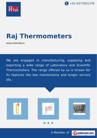 +91-8377801378
A Member of
Raj Thermometers
www.rtekindia.in
We are engaged in manufacturing, supplying and
exporting a wide range of Laboratory and Scientiﬁc
Thermometers. The range oﬀered by us is known for
its features like low maintenance and longer service
life.
 