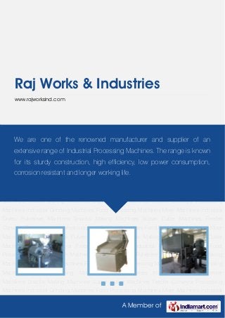 A Member of
Raj Works & Industries
www.rajworksind.com
Industrial Grinding Machines Food Processing Machines Mixer Machines Industrial
Dryers Pulveriser Machines Snacks Making Machines Supari Cutter Machines Feeder
Conveyor Processing Machines Industrial Grinding Machines Food Processing Machines Mixer
Machines Industrial Dryers Pulveriser Machines Snacks Making Machines Supari Cutter
Machines Feeder Conveyor Processing Machines Industrial Grinding Machines Food
Processing Machines Mixer Machines Industrial Dryers Pulveriser Machines Snacks Making
Machines Supari Cutter Machines Feeder Conveyor Processing Machines Industrial Grinding
Machines Food Processing Machines Mixer Machines Industrial Dryers Pulveriser
Machines Snacks Making Machines Supari Cutter Machines Feeder Conveyor Processing
Machines Industrial Grinding Machines Food Processing Machines Mixer Machines Industrial
Dryers Pulveriser Machines Snacks Making Machines Supari Cutter Machines Feeder
Conveyor Processing Machines Industrial Grinding Machines Food Processing Machines Mixer
Machines Industrial Dryers Pulveriser Machines Snacks Making Machines Supari Cutter
Machines Feeder Conveyor Processing Machines Industrial Grinding Machines Food
Processing Machines Mixer Machines Industrial Dryers Pulveriser Machines Snacks Making
Machines Supari Cutter Machines Feeder Conveyor Processing Machines Industrial Grinding
Machines Food Processing Machines Mixer Machines Industrial Dryers Pulveriser
Machines Snacks Making Machines Supari Cutter Machines Feeder Conveyor Processing
Machines Industrial Grinding Machines Food Processing Machines Mixer Machines Industrial
We are one of the renowned manufacturer and supplier of an
extensive range of Industrial Processing Machines. The range is known
for its sturdy construction, high efficiency, low power consumption,
corrosion resistant and longer working life.
 
