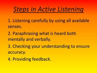 Steps in Active Listening
1. Listening carefully by using all available
senses.
2. Paraphrasing what is heard both
mentally and verbally.
3. Checking your understanding to ensure
accuracy.
4. Providing feedback.
 