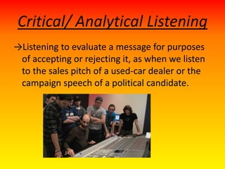 Critical/ Analytical Listening
→Listening to evaluate a message for purposes
of accepting or rejecting it, as when we listen
to the sales pitch of a used-car dealer or the
campaign speech of a political candidate.
 
