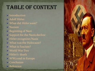  Introduction
 Adolf Hitler
 What did Hitler want?
 Nazism
 Beginning of Nazi
 Support for the Nazis decline
 Hitler recognizes Nazis
 What was the Holocaust?
 What is Fascism?
 World War Two
 Hitler’s death
 WW2 end in Europe
 Conclusion
 Reference
 