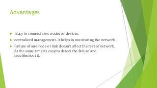 Advantages
 Easy to connect new nodes or devices.
 centralized management. It helps in monitoring the network.
 Failure of one node or link doesn’t affect the rest of network.
At the same time its easy to detect the failure and
troubleshoot it.
 