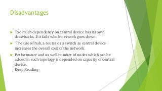Disadvantages
 Too much dependency on central device has its own
drawbacks. If it fails whole network goes down.
 The use of hub, a router or a switch as central device
increases the overall cost of the network.
 Performance and as well number of nodes which can be
added in such topology is depended on capacity of central
device.
Keep Reading
 