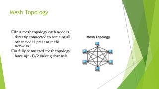 Mesh Topology
In a mesh topology each node is
directly connected to some or all
other nodes present in the
network.
A fully connected mesh topology
have n(n-1)/2 linking channels
 
