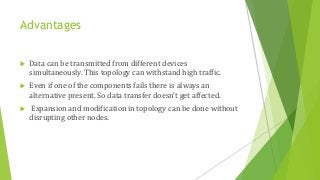 Advantages
 Data can be transmitted from different devices
simultaneously. This topology can withstand high traffic.
 Even if one of the components fails there is always an
alternative present. So data transfer doesn’t get affected.
 Expansion and modification in topology can be done without
disrupting other nodes.
 