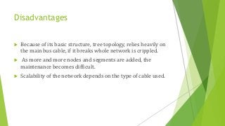 Disadvantages
 Because of its basic structure, tree topology, relies heavily on
the main bus cable, if it breaks whole network is crippled.
 As more and more nodes and segments are added, the
maintenance becomes difficult.
 Scalability of the network depends on the type of cable used.
 