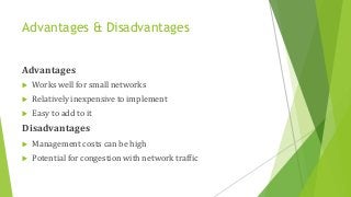 Advantages & Disadvantages
Advantages
 Works well for small networks
 Relatively inexpensive to implement
 Easy to add to it
Disadvantages
 Management costs can be high
 Potential for congestion with network traffic
 