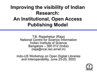 Improving the visibility of Indian
Research:
An Institutional, Open Access
Publishing Model
T.B. Rajashekar (Raja)
National Centre for Science Information
Indian Institute of Science
Bangalore – 560 012 (India)
(raja@ncsi.iisc.ernet.in)
Indo-US Workshop on Open Digital Libraries
and Interoperability, June 23-25, 2003
 