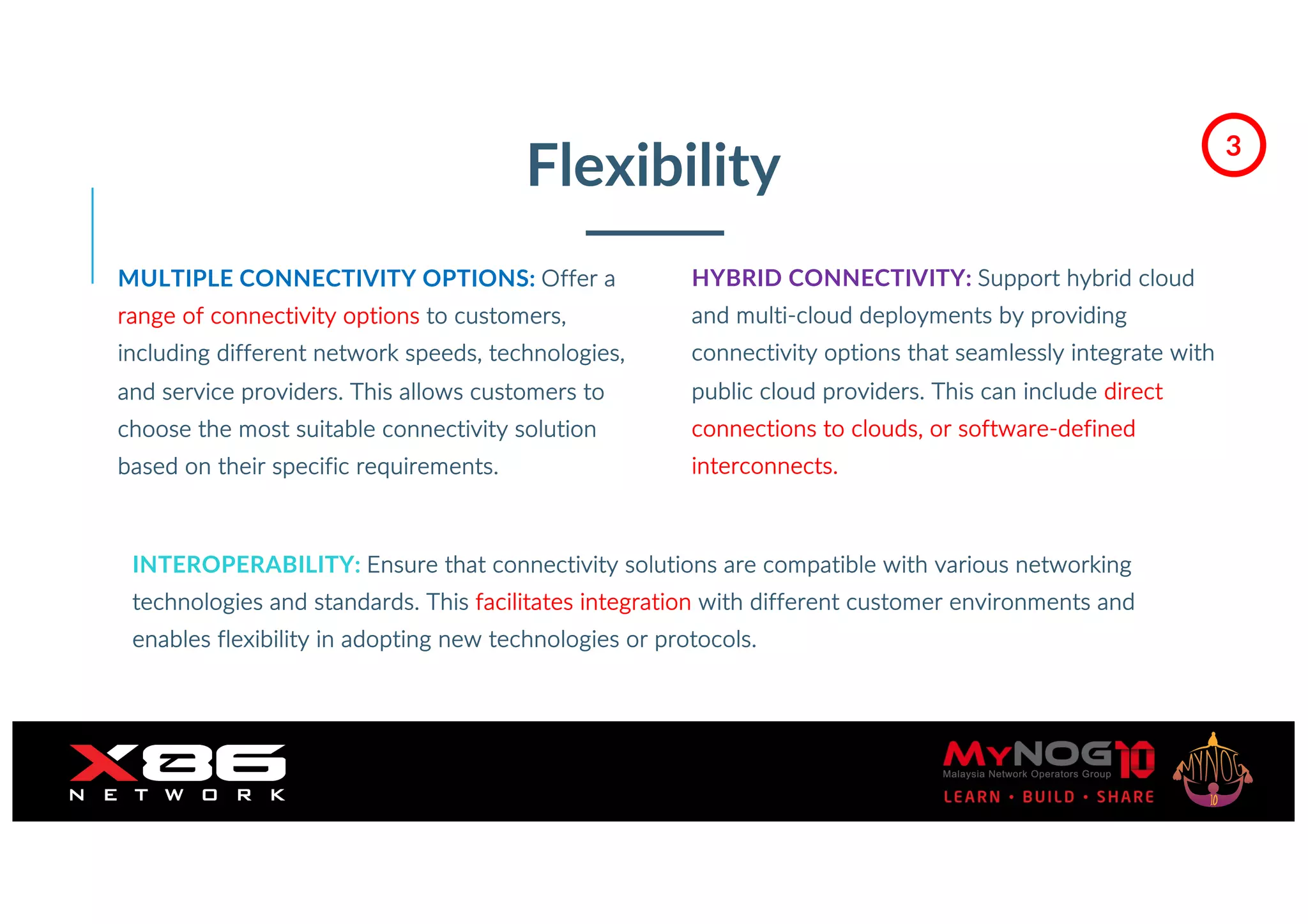 Flexibility
MULTIPLE CONNECTIVITY OPTIONS: Offer a
range of connectivity options to customers,
including different network speeds, technologies,
and service providers. This allows customers to
choose the most suitable connectivity solution
based on their specific requirements.
HYBRID CONNECTIVITY: Support hybrid cloud
and multi-cloud deployments by providing
connectivity options that seamlessly integrate with
public cloud providers. This can include direct
connections to clouds, or software-defined
interconnects.
INTEROPERABILITY: Ensure that connectivity solutions are compatible with various networking
technologies and standards. This facilitates integration with different customer environments and
enables flexibility in adopting new technologies or protocols.
3
 