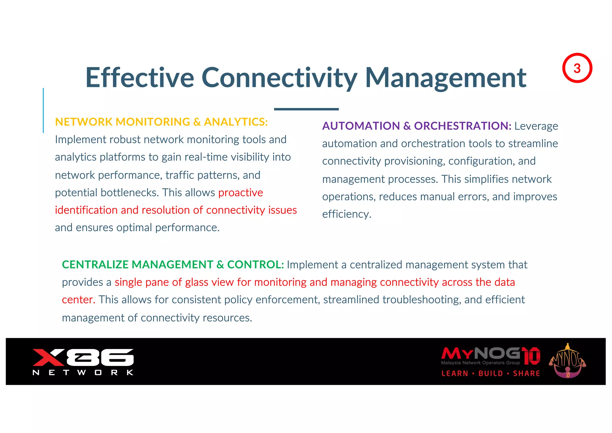 Effective Connectivity Management
NETWORK MONITORING & ANALYTICS:
Implement robust network monitoring tools and
analytics platforms to gain real-time visibility into
network performance, traffic patterns, and
potential bottlenecks. This allows proactive
identification and resolution of connectivity issues
and ensures optimal performance.
AUTOMATION & ORCHESTRATION: Leverage
automation and orchestration tools to streamline
connectivity provisioning, configuration, and
management processes. This simplifies network
operations, reduces manual errors, and improves
efficiency.
CENTRALIZE MANAGEMENT & CONTROL: Implement a centralized management system that
provides a single pane of glass view for monitoring and managing connectivity across the data
center. This allows for consistent policy enforcement, streamlined troubleshooting, and efficient
management of connectivity resources.
3
 