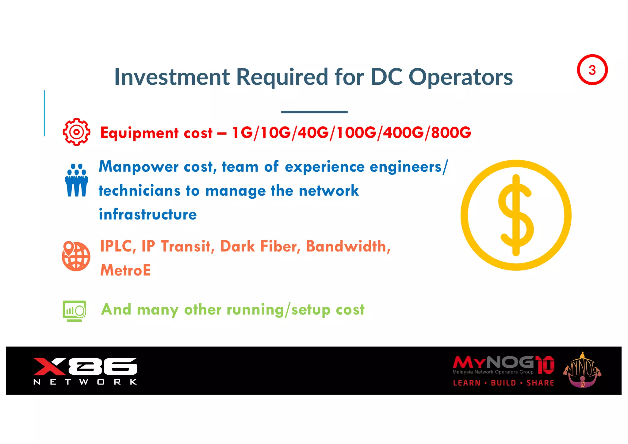 Investment Required for DC Operators
Equipment cost – 1G/10G/40G/100G/400G/800G
Manpower cost, team of experience engineers/
technicians to manage the network
infrastructure
IPLC, IP Transit, Dark Fiber, Bandwidth,
MetroE
And many other running/setup cost
3
 