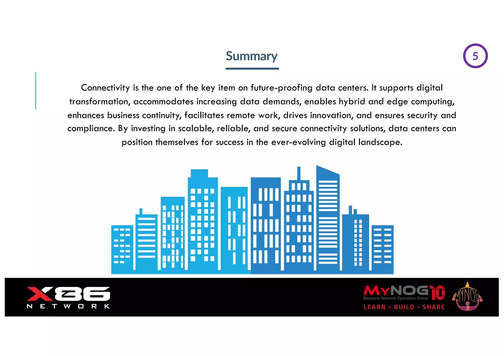 Summary
Connectivity is the one of the key item on future-proofing data centers. It supports digital
transformation, accommodates increasing data demands, enables hybrid and edge computing,
enhances business continuity, facilitates remote work, drives innovation, and ensures security and
compliance. By investing in scalable, reliable, and secure connectivity solutions, data centers can
position themselves for success in the ever-evolving digital landscape.
5
 