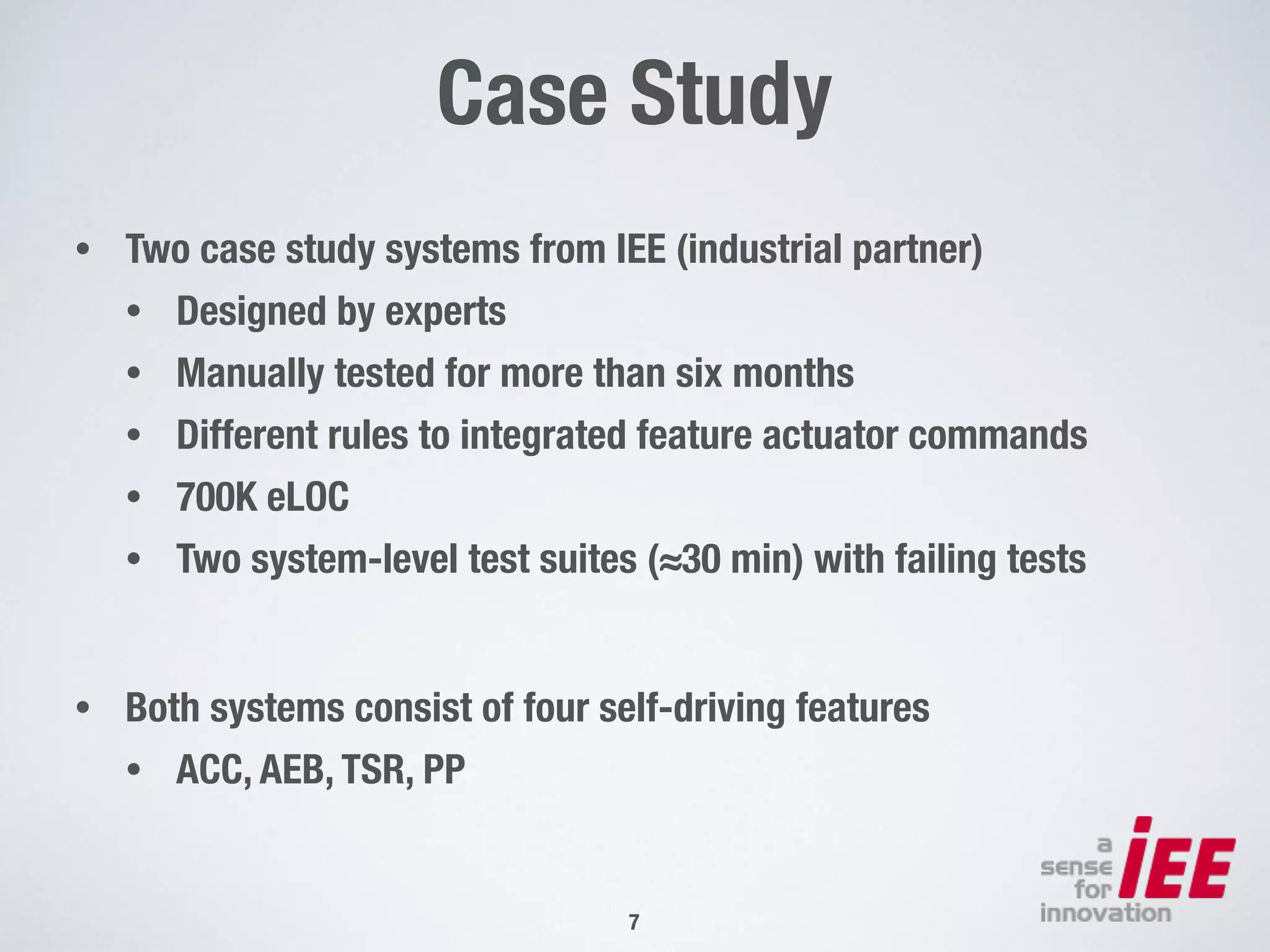 Case Study
• Two case study systems from IEE (industrial partner)
• Designed by experts
• Manually tested for more than six months
• Different rules to integrated feature actuator commands
• 700K eLOC
• Two system-level test suites (≈30 min) with failing tests
• Both systems consist of four self-driving features
• ACC, AEB, TSR, PP
!7
 