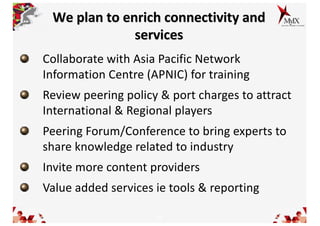 11
We plan to enrich connectivity and
services
Collaborate with Asia Pacific Network
Information Centre (APNIC) for training
Review peering policy & port charges to attract
International & Regional players
Peering Forum/Conference to bring experts to
share knowledge related to industry
Invite more content providers
Value added services ie tools & reporting
 