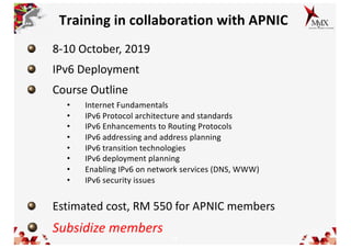 13
Training in collaboration with APNIC
8-10 October, 2019
IPv6 Deployment
Course Outline
• Internet Fundamentals
• IPv6 Protocol architecture and standards
• IPv6 Enhancements to Routing Protocols
• IPv6 addressing and address planning
• IPv6 transition technologies
• IPv6 deployment planning
• Enabling IPv6 on network services (DNS, WWW)
• IPv6 security issues
Estimated cost, RM 550 for APNIC members
Subsidize members
 