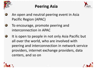 15
Peering Asia
An open and neutral peering event in Asia
Pacific Region (APAC)
To encourage, promote peering and
interconnection in APAC
It is open to people in not only Asia Pacific but
all over the world, who are involved with
peering and interconnection in network service
providers, internet exchange providers, data
centers, and so on
 