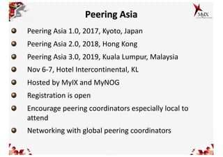 16
Peering Asia
Peering Asia 1.0, 2017, Kyoto, Japan
Peering Asia 2.0, 2018, Hong Kong
Peering Asia 3.0, 2019, Kuala Lumpur, Malaysia
Nov 6-7, Hotel Intercontinental, KL
Hosted by MyIX and MyNOG
Registration is open
Encourage peering coordinators especially local to
attend
Networking with global peering coordinators
 