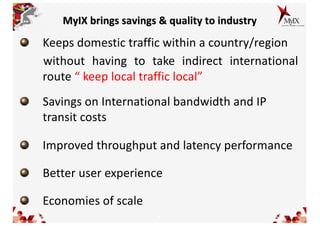 4
MyIX brings savings & quality to industry
Keeps domestic traffic within a country/region
without having to take indirect international
route “ keep local traffic local”
Savings on International bandwidth and IP
transit costs
Improved throughput and latency performance
Better user experience
Economies of scale
 