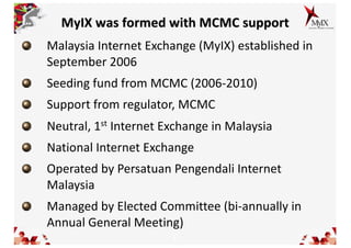 5
MyIX was formed with MCMC support
Malaysia Internet Exchange (MyIX) established in
September 2006
Seeding fund from MCMC (2006-2010)
Support from regulator, MCMC
Neutral, 1st Internet Exchange in Malaysia
National Internet Exchange
Operated by Persatuan Pengendali Internet
Malaysia
Managed by Elected Committee (bi-annually in
Annual General Meeting)
 