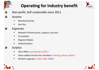 6
Operating for industry benefit
Non-profit, Self sustainable since 2011
Income
§ Membership fee
§ Port fee
Expenses
§ Network infrastructure, support, services
§ Co location
§ Regional Nodes
§ Administration
Surplus
§ Own office ( purchased in 2015 )
§ Value added services for members ( training, forum, portal )
§ Network upgrades ( 2013, 2016, 2019 )
 