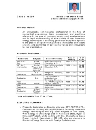 G R R M REDDY Mobile : +91 94902 62655
e-Mail : kadiyalidurga@gmail.com
Personal Profile :
An enthusiastic, self-motivated professional in the field of
mechanical engineering, team management and practicing
advocate in the area of company mergers and amalgamations
and in depth understanding of wide variety of new renewable
energy technologies / electricity generation equipment specific
to the product design by using artificial intelligence and expert
systems and committed in developing values and enthusiasm
for the organization.
Academic Particulars :
Particulars Subjects Board / University
Year of
Passing
% of
marks
SSC / 10t h
Std.
Maths,
Physics
Board of Secondary
Education, A.P.
1977 – 1978 73.80
12t h
Std /
Intermediate
Maths,
Physics and
Chemistry
*group%
Board of Intermediate
Education, A.P.
1978 – 1980 72.06
92.15
Graduation
B.E.
(Mechanical)
Mangalore University,
Mangalore
1981 – 1985 70.02
Graduation B.L.
The Tamilnadu Dr.
Ambedkar Law
University, Chennai.
2003 – 2006 50.00
Post-
Graduation PGDM
T.A. PAI Management
Institute, Manipal
1985 – 1987 67.42
Post-
Graduation LLM
Osmania University,
Hyderabad.
2008 – 2010 64.50
Post-
Graduation
M.Tech
(Product
Design)
JNTU – Ananthapuram,
A.P.
2011 – 2014 67.00
*state scholarship from 7t h
to 12t h
std.
EXECUTIVE SUMMARY :
• Presently designated as Director with M/s. SPV POWER LTD.,
Chennai and currently working on projects including renewable
Energy Technologies like Big Solar Projects in MW Scale,
Wind Energy in Chitradurga Dist. of Karnataka State, Hydel in
Himachal Pradesh, while working with M/s. Shalivahana Green
Energy Limited, Hyderabad – 500 003, who are pioneers in
Bio-mass Energy Sources, with Foreign Collaborators.
 