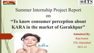 Summer Internship Project Report
on
“To know consumer perception about
KARA in the market of Gorakhpur”
Submitted By:
Raja kumar
ITS, Ghaziabad
2012-14
 