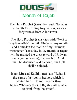 Month of Rajab
The Holy Prophet (saws) has said, "Rajab is
the month for seeking forgiveness, so seek
forgiveness from Allah (swt)"
The Holy Prophet (saws) has said, “Verily,
Rajab is Allah’s month, Sha’aban my month
and Ramadan the month of my Ummah;
whosoever fasts a day in the month of Rajab
will be granted the great reward of Ridwan
(an angel in heaven); the wrath of Allah
shall be distanced and a door of the Hell
shall be closed.”
Imam Musa al-Kadhim (as) says "Rajab is
the name of a river in heaven, which is
whiter than milk and sweeter than
honey.Whoever fasts in Rajab shall be able
to drink from that river".
 